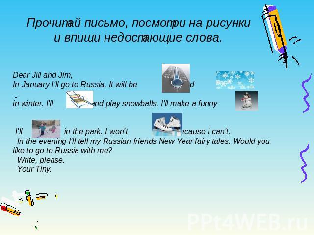 Прочитай письмо, посмотри на рисунки и впиши недостающие слова. Dear Jill and Jim, In January I'll go to Russia. It will be and in winter. I'll and play snowballs. I'll make a funny . I'll in the park. I won't because I can't. In the evening I'll te…