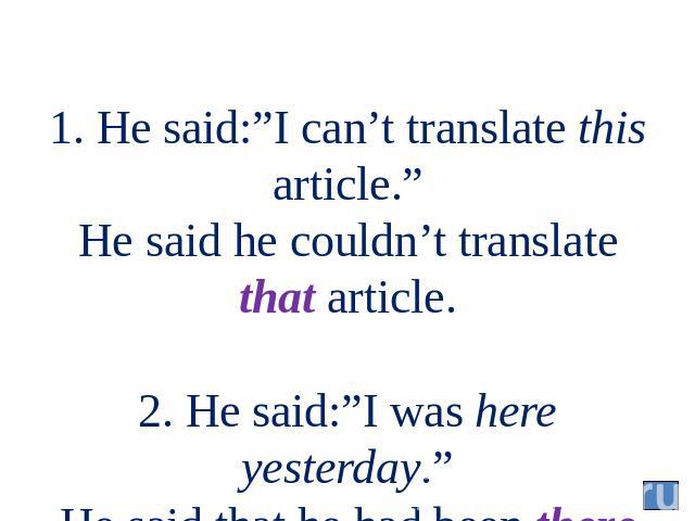 1. He said:”I can’t translate this article.” He said he couldn’t translate that article. 2. He said:”I was here yesterday.” He said that he had been there the day before.