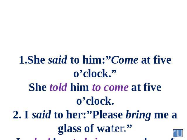 1.She said to him:”Come at five o’clock.” She told him to come at five o’clock. 2. I said to her:”Please bring me a glass of water.” I asked her to bring me a glass of water.