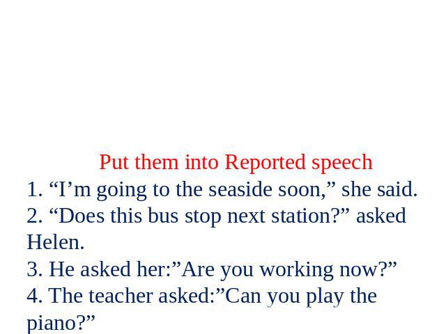 Put them into Reported speech 1. “I’m going to the seaside soon,” she said. 2. “Does this bus stop next station?” asked Helen. 3. He asked her:”Are you working now?” 4. The teacher asked:”Can you play the piano?” 5. I asked her:”Why are you late?” 6…