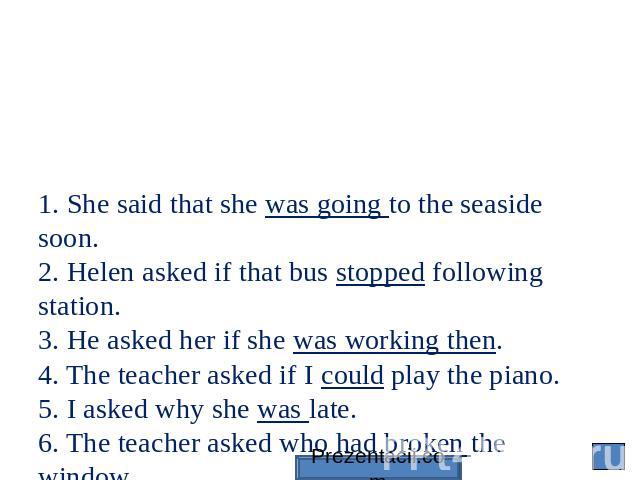 1. She said that she was going to the seaside soon. 2. Helen asked if that bus stopped following station. 3. He asked her if she was working then. 4. The teacher asked if I could play the piano. 5. I asked why she was late. 6. The teacher asked who …