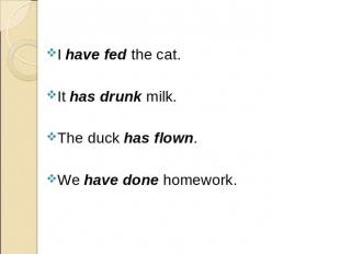 I have fed the cat. I have fed the cat. It has drunk milk. The duck has flown. W