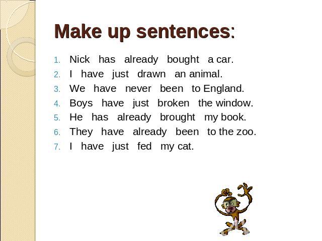 Make up sentences: . Nick has already bought a car. I have just drawn an animal. We have never been to England. Boys have just broken the window. He has already brought my book. They have already been to the zoo. I have just fed my cat.