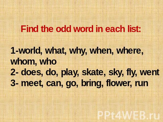 Find the odd word in each list: 1-world, what, why, when, where, whom, who 2- does, do, play, skate, sky, fly, went 3- meet, can, go, bring, flower, run