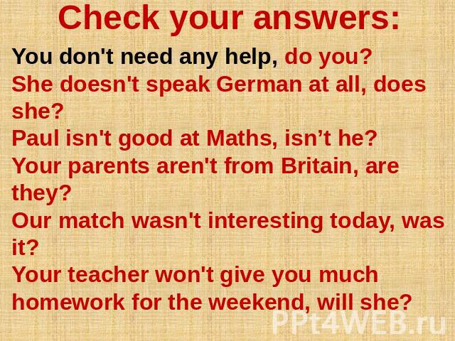 Check your answers: You don't need any help, do you? She doesn't speak German at all, does she? Paul isn't good at Maths, isn’t he? Your parents aren't from Britain, are they? Our match wasn't interesting today, was it? Your teacher won't give you m…
