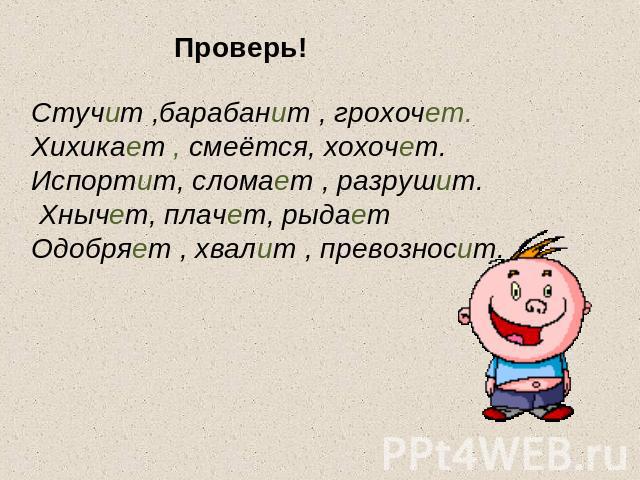 Проверь! Стучит ,барабанит , грохочет. Хихикает , смеётся, хохочет. Испортит, сломает , разрушит. Хнычет, плачет, рыдает Одобряет , хвалит , превозносит.