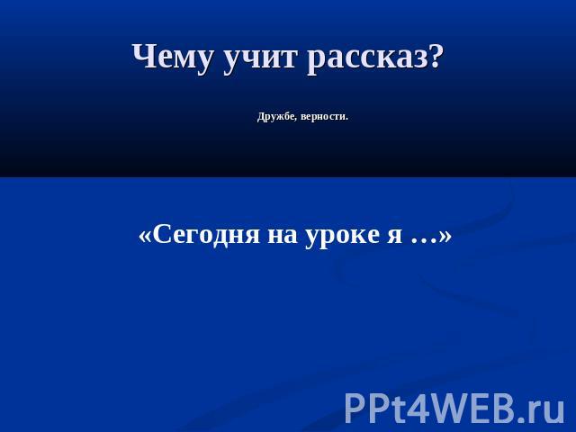 Чему учит рассказ? Дружбе, верности.«Сегодня на уроке я …»