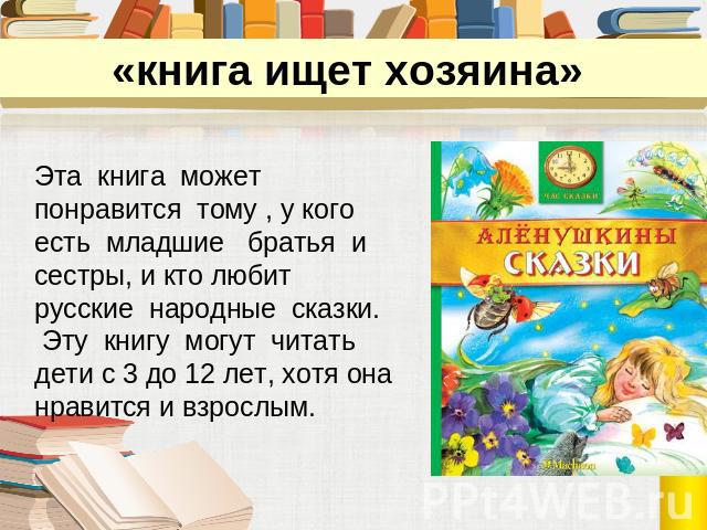«книга ищет хозяина» Эта книга может понравится тому , у кого есть младшие братья и сестры, и кто любит русские народные сказки. Эту книгу могут читатьдети с 3 до 12 лет, хотя она нравится и взрослым.