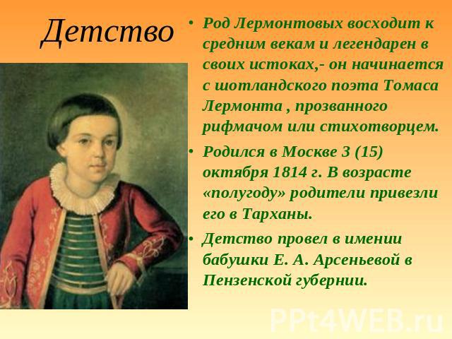 Детство Род Лермонтовых восходит к средним векам и легендарен в своих истоках,- он начинается с шотландского поэта Томаса Лермонта , прозванного рифмачом или стихотворцем.Родился в Москве 3 (15) октября 1814 г. В возрасте «полугоду» родители привезл…