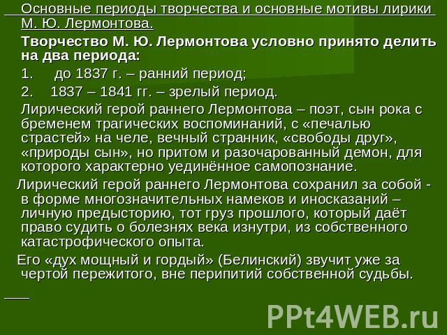 Основные периоды творчества и основные мотивы лирики М. Ю. Лермонтова. Творчество М. Ю. Лермонтова условно принято делить на два периода: 1. до 1837 г. – ранний период; 2. 1837 – 1841 гг. – зрелый период. Лирический герой раннего Лермонтова – поэт, …