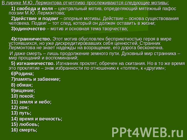 В лирике М.Ю. Лермонтова отчетливо прослеживаются следующие мотивы: 1) свобода и воля – центральный мотив, определяющий мятежный пафос поэзии М.Ю. Лермонтова; 2)действие и подвиг – опорные мотивы. Действие – основа существования человека. Подвиг – т…