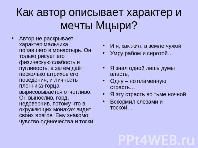 Как автор описывает характер и мечты Мцыри? Автор не раскрывает характер мальчика, попавшего в монастырь. Он только рисует его физическую слабость и пугливость, а затем даёт несколько штрихов его поведения, и личность пленника-горца вырисовывается о…