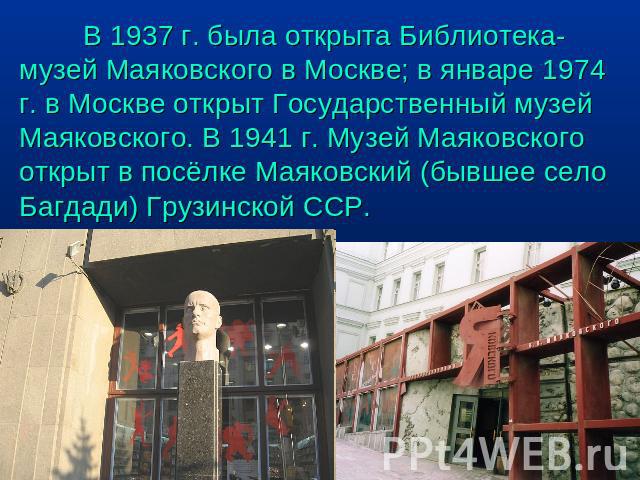 В 1937 г. была открыта Библиотека-музей Маяковского в Москве; в январе 1974 г. в Москве открыт Государственный музей Маяковского. В 1941 г. Музей Маяковского открыт в посёлке Маяковский (бывшее село Багдади) Грузинской ССР.