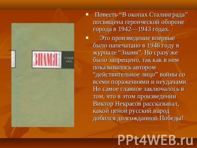 Повесть “В окопах Сталинграда” посвящена героической обороне города в 1942—1943 годах. Это произведение впервые было напечатано в 1946 году в журнале “Знамя”. Но сразу же было запрещено, так как в нем показывалось автором “действительное лицо” войны…