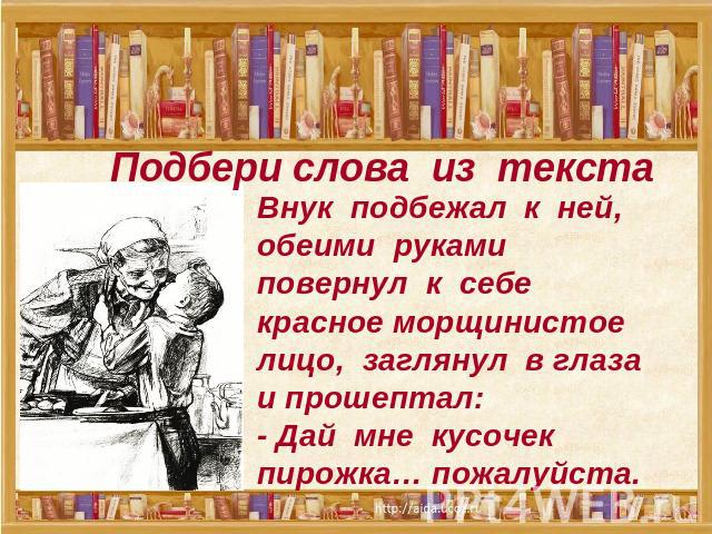 Подбери слова из текста Внук подбежал к ней, обеими руками повернул к себе красное морщинистое лицо, заглянул в глаза и прошептал:- Дай мне кусочек пирожка… пожалуйста.