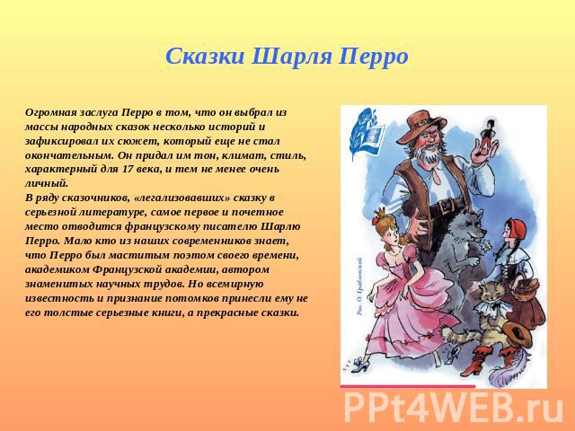 Сказки Шарля Перро Огромная заслуга Перро в том, что он выбрал из массы народных сказок несколько историй и зафиксировал их сюжет, который еще не стал окончательным. Он придал им тон, климат, стиль, характерный для 17 века, и тем не менее очень личн…