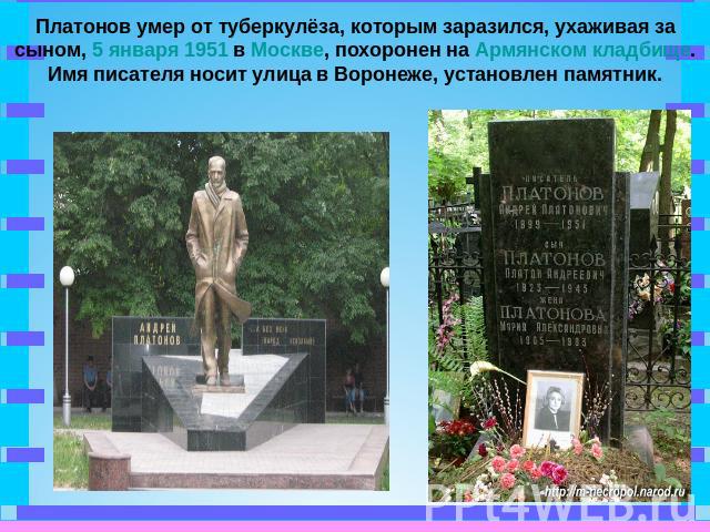 Платонов умер от туберкулёза, которым заразился, ухаживая за сыном, 5 января 1951 в Москве, похоронен на Армянском кладбище. Имя писателя носит улица в Воронеже, установлен памятник.