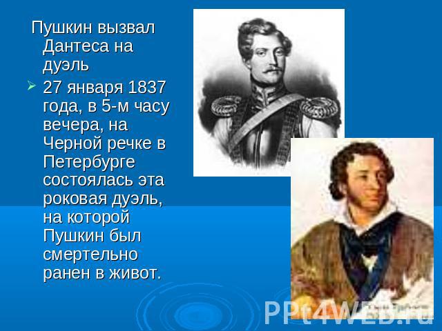 Пушкин вызвал Дантеса на дуэль27 января 1837 года, в 5-м часу вечера, на Черной речке в Петербурге состоялась эта роковая дуэль, на которой Пушкин был смертельно ранен в живот.