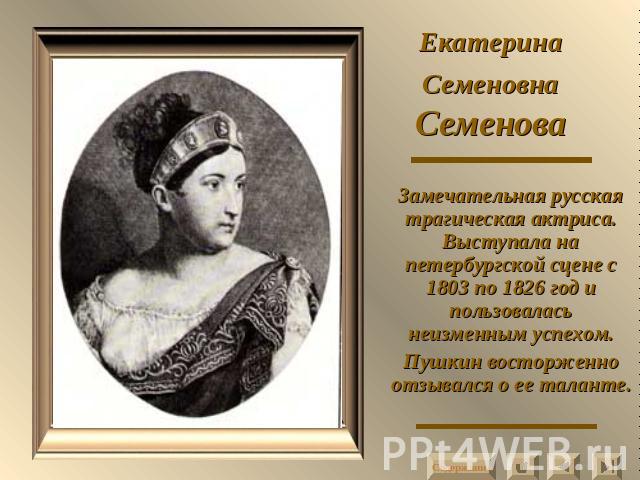 Екатерина Семеновна Семенова Замечательная русская трагическая актриса. Выступала на петербургской сцене с 1803 по 1826 год и пользовалась неизменным успехом.Пушкин восторженно отзывался о ее таланте.