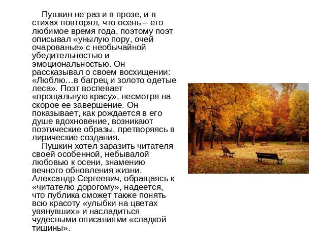 Пушкин не раз и в прозе, и в стихах повторял, что осень – его любимое время года, поэтому поэт описывал «унылую пору, очей очарованье» с необычайной убедительностью и эмоциональностью. Он рассказывал о своем восхищении: «Люблю…в багрец и золото одет…