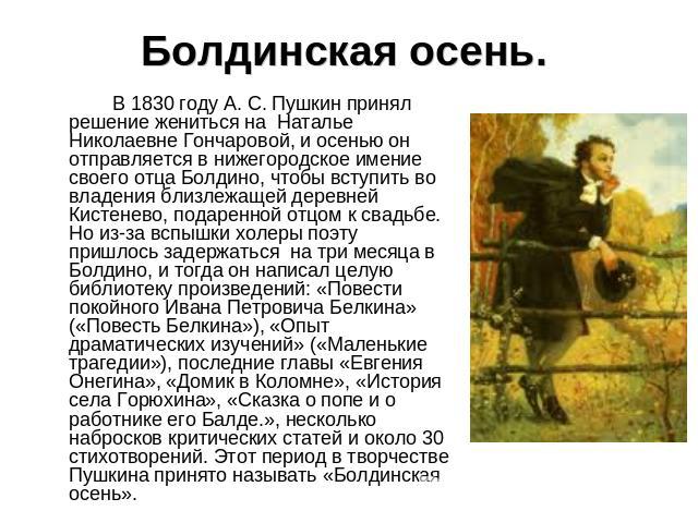 Болдинская осень. В 1830 году А. С. Пушкин принял решение жениться на  Наталье Николаевне Гончаровой, и осенью он отправляется в нижегородское имение своего отца Болдино, чтобы вступить во владения близлежащей деревней Кистенево, подаренной отцом к …