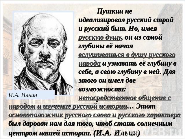Пушкин не идеализировал русский строй и русский быт. Но, имея русскую душу, он из самой глубины её начал вслушиваться в душу русского народа и узнавать её глубину в себе, а свою глубину в ней. Для этого он имел две возможности: непосредственное обще…