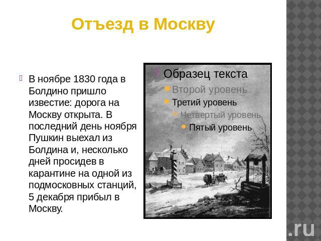 Отъезд в Москву В ноябре 1830 года в Болдино пришло известие: дорога на Москву открыта. В последний день ноября Пушкин выехал из Болдина и, несколько дней просидев в карантине на одной из подмосковных станций, 5 декабря прибыл в Москву.