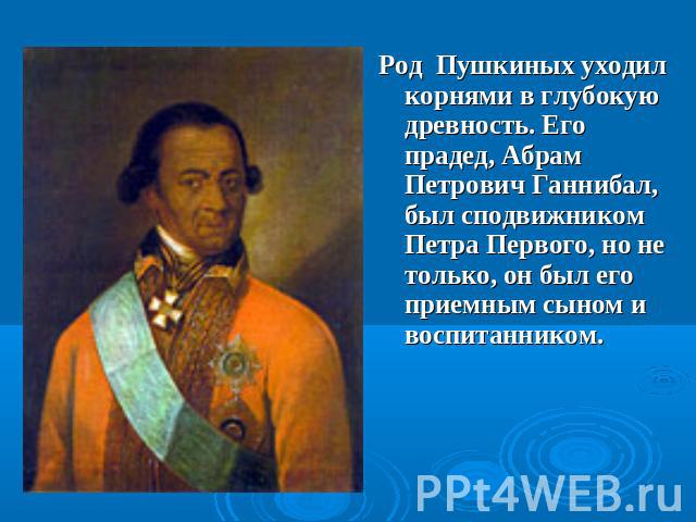 Род Пушкиных уходил корнями в глубокую древность. Его прадед, Абрам Петрович Ганнибал, был сподвижником Петра Первого, но не только, он был его приемным сыном и воспитанником.