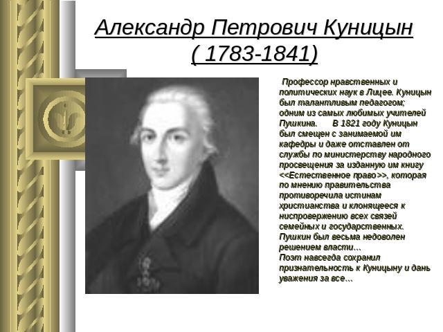 Александр Петрович Куницын( 1783-1841) Профессор нравственных и политических наук в Лицее. Куницын был талантливым педагогом; одним из самых любимых учителей Пушкина. В 1821 году Куницын был смещен с занимаемой им кафедры и даже отставлен от службы …