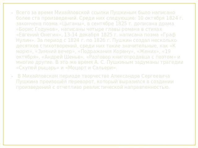 Всего за время Михайловской ссылки Пушкиным было написано более ста произведений. Среди них следующие: 10 октября 1824 г. закончена поэма «Цыганы», в сентябре 1825 г. дописана драма «Борис Годунов», написаны четыре главы романа в стихах «Евгений Оне…