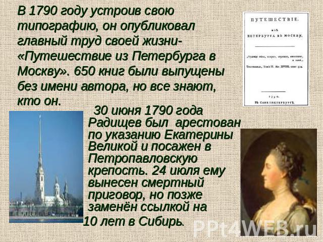 В 1790 году устроив свою типографию, он опубликовал главный труд своей жизни- «Путешествие из Петербурга в Москву». 650 книг были выпущены без имени автора, но все знают, кто он. 30 июня 1790 года Радищев был арестован по указанию Екатерины Великой …