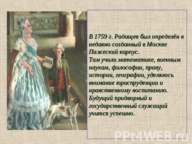 В 1759 г. Радищев был определён в недавно созданный в Москве Пажеский корпус. Там учили математике, военным наукам, философии, праву, истории, географии, уделялось внимание юриспруденции и нравственному воспитанию. Будущий придворный и государственн…