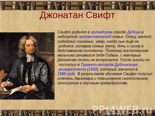 Джонатан Свифт Свифт родился в ирландском городе Дублин в небогатой протестантской семье. Отец, мелкий судейский чиновник, умер, когда сын ещё не родился, оставив семью (жену, дочь и сына) в бедственном положении. Поэтому воспитанием мальчика занима…