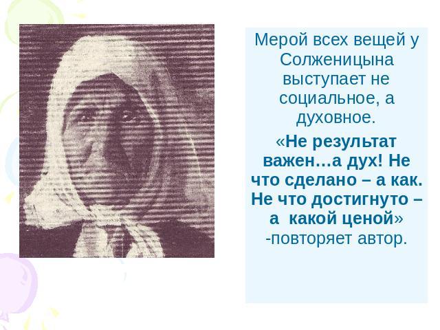 Мерой всех вещей у Солженицына выступает не социальное, а духовное.«Не результат важен…а дух! Не что сделано – а как. Не что достигнуто – а какой ценой» -повторяет автор.