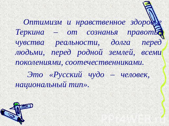 Оптимизм и нравственное здоровье Теркина – от сознанья правоты, чувства реальности, долга перед людьми, перед родной землей, всеми поколениями, соотечественниками. Это «Русский чудо – человек, национальный тип».