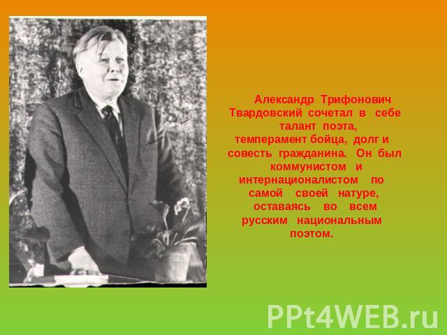 Александр Трифонович Твардовский сочетал в себе талант поэта,темперамент бойца, долг и совесть гражданина. Он был коммунистом иинтернационалистом по самой своей натуре, оставаясь во всемрусским национальным поэтом.