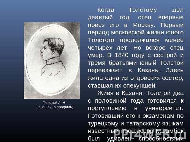 Когда Толстому шел девятый год, отец впервые повез его в Москву. Первый период московской жизни юного Толстого продолжался менее четырех лет. Но вскоре отец умер. В 1840 году с сестрой и тремя братьями юный Толстой переезжает в Казань. Здесь жила од…