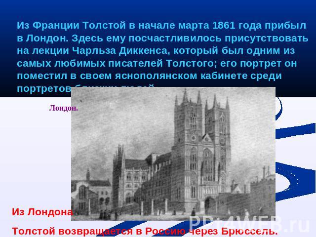 Из Франции Толстой в начале марта 1861 года прибыл в Лондон. Здесь ему посчастливилось присутствовать на лекции Чарльза Диккенса, который был одним из самых любимых писателей Толстого; его портрет он поместил в своем яснополянском кабинете среди пор…