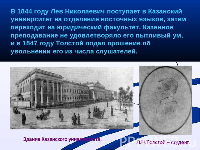 В 1844 году Лев Николаевич поступает в Казанский университет на отделение восточных языков, затем переходит на юридический факультет. Казенное преподавание не удовлетворяло его пытливый ум, и в 1847 году Толстой подал прошение об увольнении его из ч…