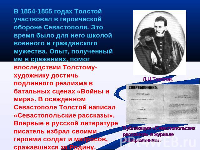 В 1854-1855 годах Толстой участвовал в героической обороне Севастополя. Это время было для него школой военного и гражданского мужества. Опыт, полученный им в сражениях, помог впоследствии Толстому-художнику достичь подлинного реализма в батальных с…