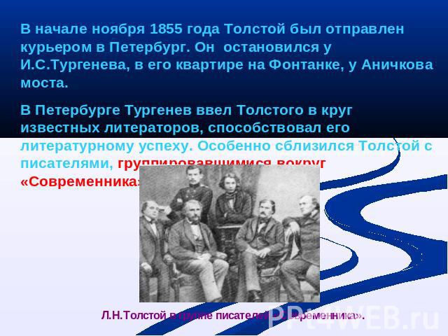 В начале ноября 1855 года Толстой был отправлен курьером в Петербург. Он остановился у И.С.Тургенева, в его квартире на Фонтанке, у Аничкова моста.В Петербурге Тургенев ввел Толстого в круг известных литераторов, способствовал его литературному успе…