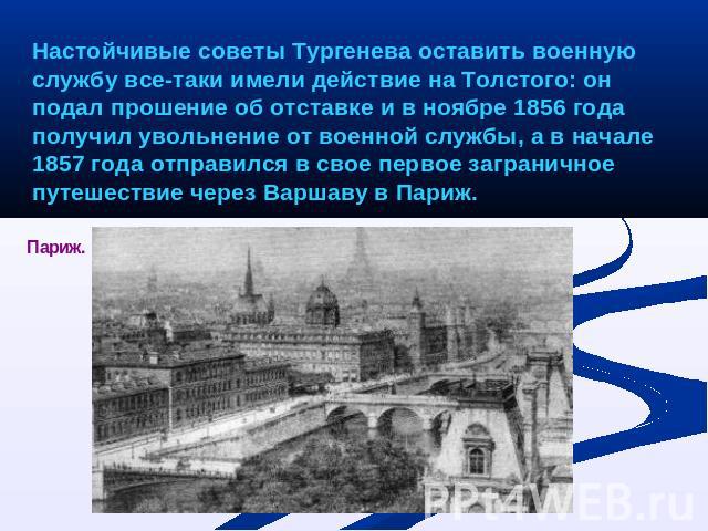 Настойчивые советы Тургенева оставить военную службу все-таки имели действие на Толстого: он подал прошение об отставке и в ноябре 1856 года получил увольнение от военной службы, а в начале 1857 года отправился в свое первое заграничное путешествие …