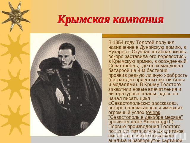Крымская кампания В 1854 году Толстой получил назначение в Дунайскую армию, в Бухарест. Скучная штабная жизнь вскоре заставила его перевестись в Крымскую армию, в осажденный Севастополь, где он командовал батареей на 4-м бастионе, проявив редкую лич…