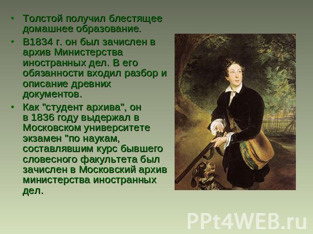 Толстой получил блестящее домашнее образование. В1834 г. он был зачислен в архив Министерства иностранных дел. В его обязанности входил разбор и описание древних документов.Как 