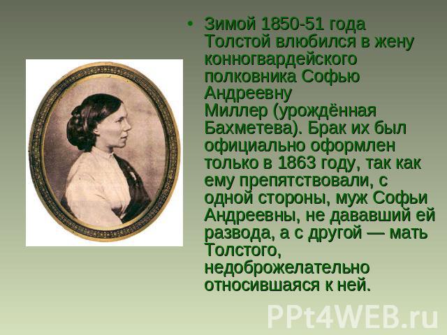 Зимой 1850-51 года Толстой влюбился в жену конногвардейского полковника Софью Андреевну Миллер (урождённая Бахметева). Брак их был официально оформлен только в 1863 году, так как ему препятствовали, с одной стороны, муж Софьи Андреевны, не дававший …