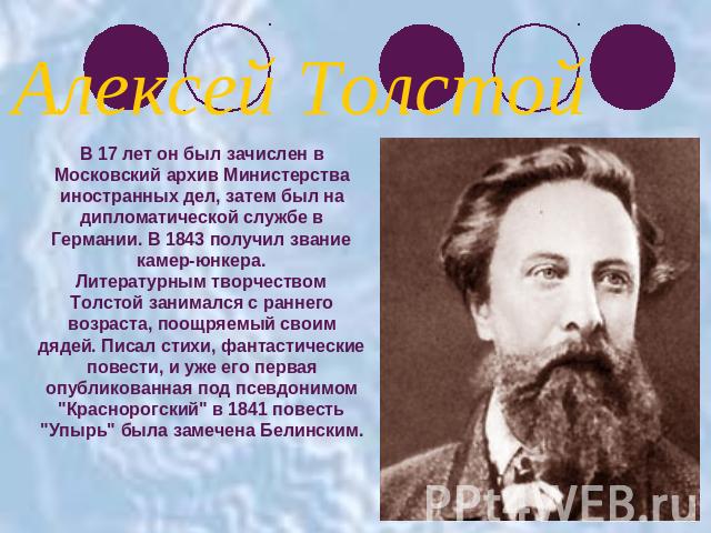 Алексей ТолстойВ 17 лет он был зачислен в Московский архив Министерства иностранных дел, затем был на дипломатической службе в Германии. В 1843 получил звание камер-юнкера.Литературным творчеством Толстой занимался с раннего возраста, поощряемый сво…
