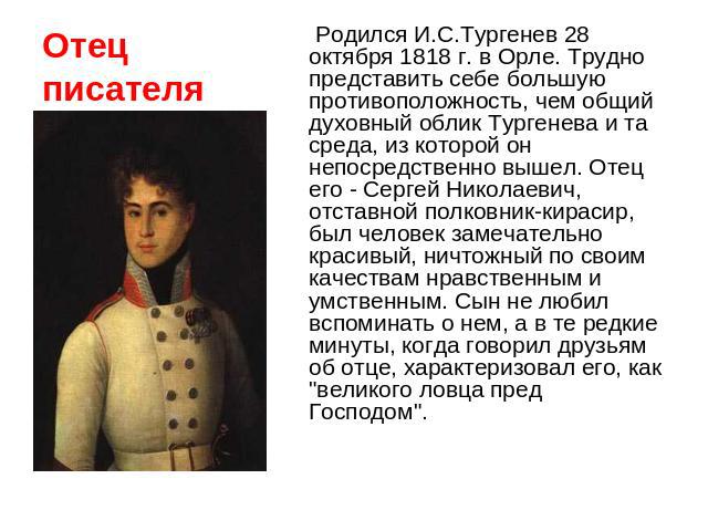 Отец писателя Родился И.С.Тургенев 28 октября 1818 г. в Орле. Трудно представить себе большую противоположность, чем общий духовный облик Тургенева и та среда, из которой он непосредственно вышел. Отец его - Сергей Николаевич, отставной полковник-ки…
