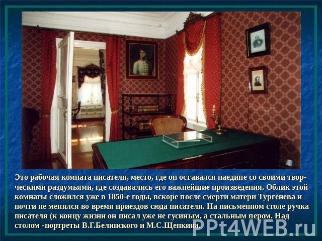 Это рабочая комната писателя, место, где он оставался наедине со своими твор-ческими раздумьями, где создавались его важнейшие произведения. Облик этой комнаты сложился уже в 1850-е годы, вскоре после смерти матери Тургенева и почти не менялся во вр…