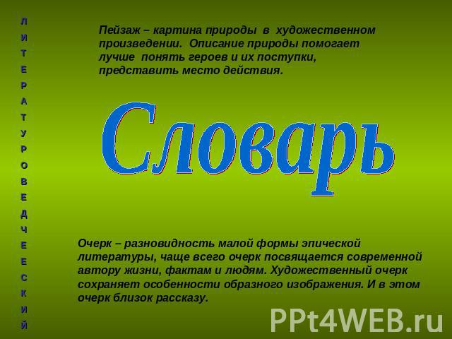 Пейзаж – картина природы в художественном произведении. Описание природы помогает лучше понять героев и их поступки, представить место действия. СловарьОчерк – разновидность малой формы эпической литературы, чаще всего очерк посвящается современной …