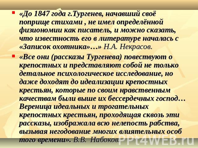 «До 1847 года г.Тургенев, начавший своё поприще стихами , не имел определённой физиономии как писатель, и можно сказать, что известность его в литературе началась с «Записок охотника»…» Н.А. Некрасов.«Все они (рассказы Тургенева) повествуют о крепос…